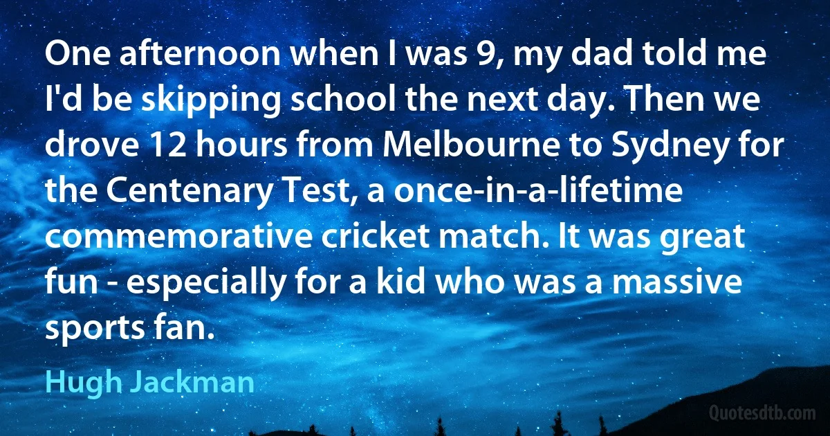 One afternoon when I was 9, my dad told me I'd be skipping school the next day. Then we drove 12 hours from Melbourne to Sydney for the Centenary Test, a once-in-a-lifetime commemorative cricket match. It was great fun - especially for a kid who was a massive sports fan. (Hugh Jackman)