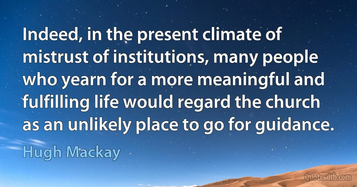 Indeed, in the present climate of mistrust of institutions, many people who yearn for a more meaningful and fulfilling life would regard the church as an unlikely place to go for guidance. (Hugh Mackay)