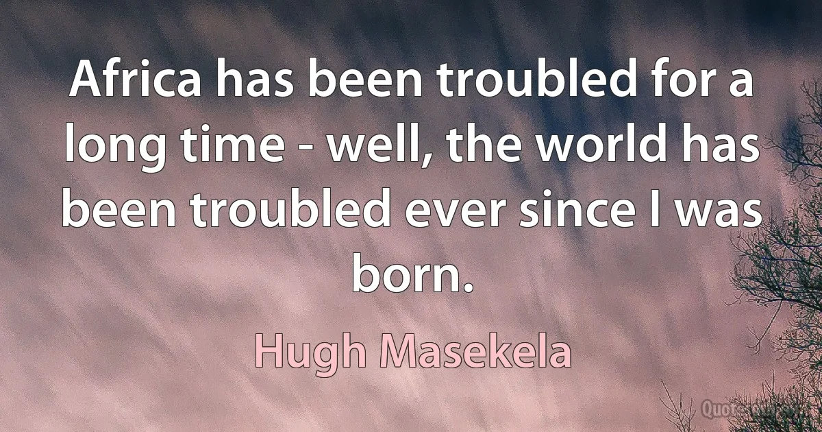 Africa has been troubled for a long time - well, the world has been troubled ever since I was born. (Hugh Masekela)