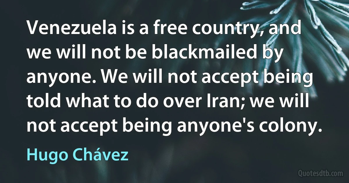 Venezuela is a free country, and we will not be blackmailed by anyone. We will not accept being told what to do over Iran; we will not accept being anyone's colony. (Hugo Chávez)