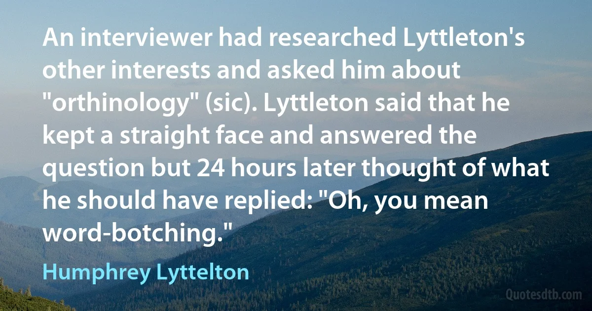 An interviewer had researched Lyttleton's other interests and asked him about "orthinology" (sic). Lyttleton said that he kept a straight face and answered the question but 24 hours later thought of what he should have replied: "Oh, you mean word-botching." (Humphrey Lyttelton)