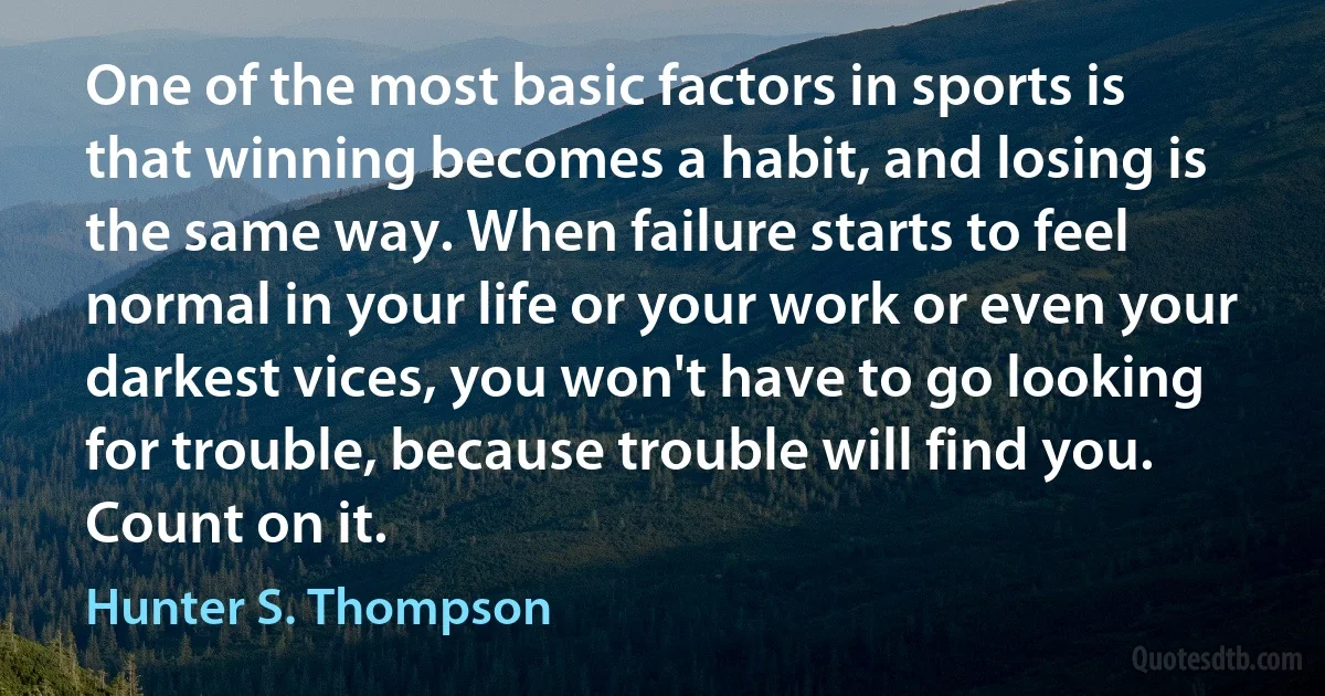 One of the most basic factors in sports is that winning becomes a habit, and losing is the same way. When failure starts to feel normal in your life or your work or even your darkest vices, you won't have to go looking for trouble, because trouble will find you. Count on it. (Hunter S. Thompson)