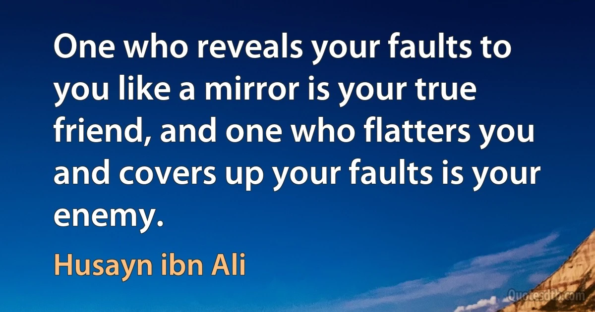 One who reveals your faults to you like a mirror is your true friend, and one who flatters you and covers up your faults is your enemy. (Husayn ibn Ali)