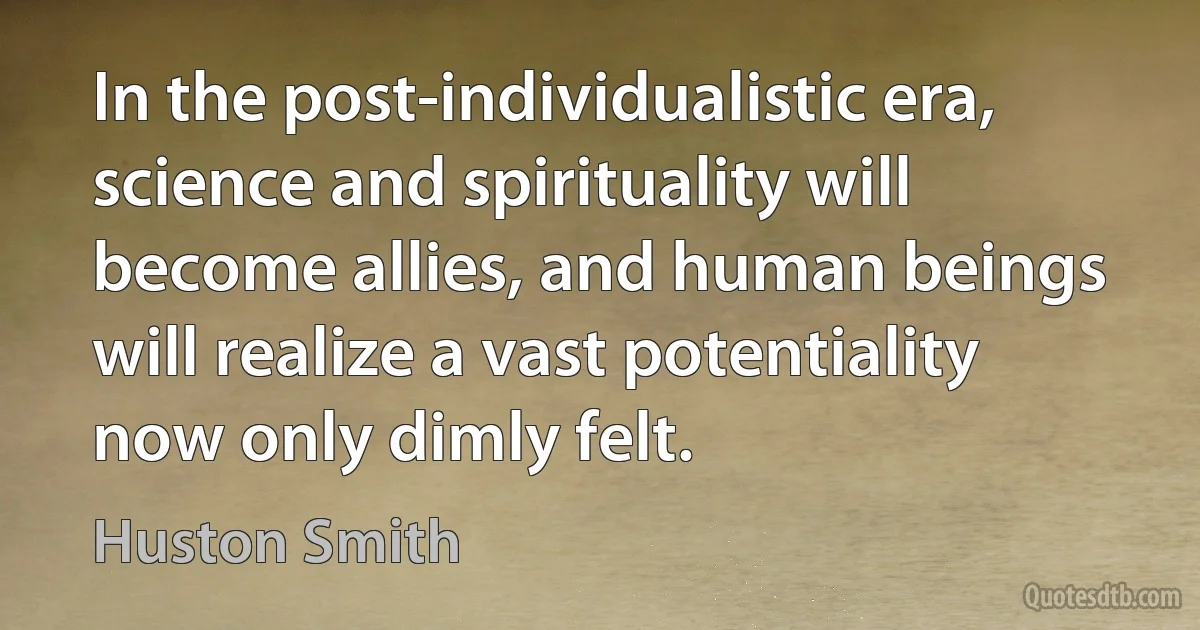 In the post-individualistic era, science and spirituality will become allies, and human beings will realize a vast potentiality now only dimly felt. (Huston Smith)