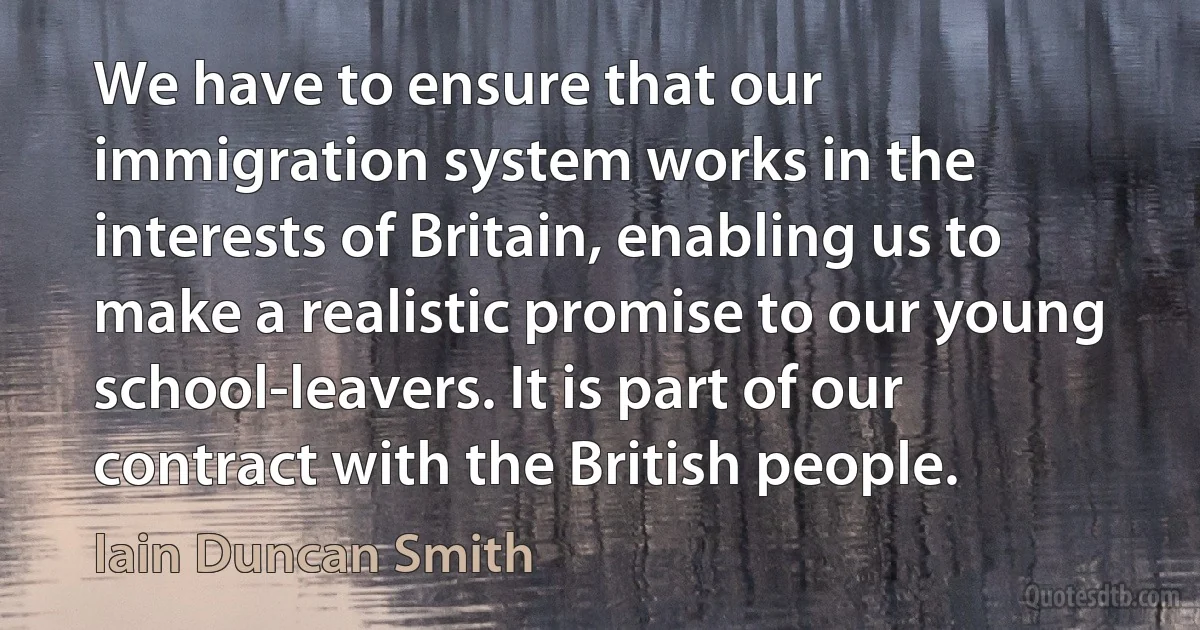 We have to ensure that our immigration system works in the interests of Britain, enabling us to make a realistic promise to our young school-leavers. It is part of our contract with the British people. (Iain Duncan Smith)