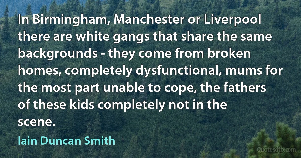 In Birmingham, Manchester or Liverpool there are white gangs that share the same backgrounds - they come from broken homes, completely dysfunctional, mums for the most part unable to cope, the fathers of these kids completely not in the scene. (Iain Duncan Smith)