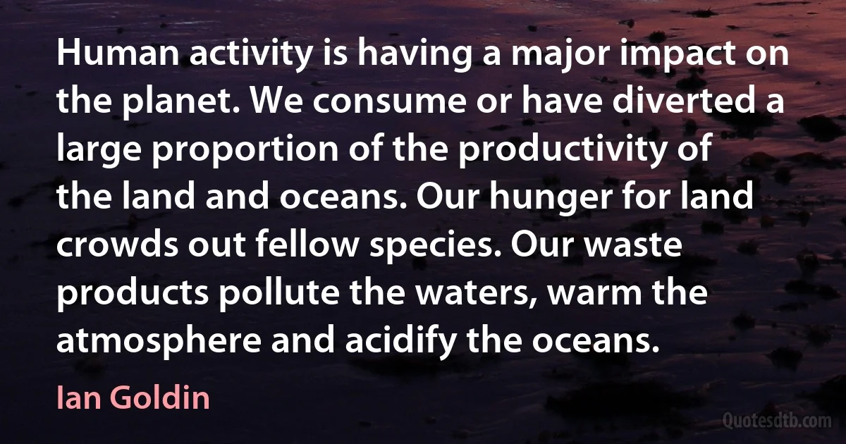 Human activity is having a major impact on the planet. We consume or have diverted a large proportion of the productivity of the land and oceans. Our hunger for land crowds out fellow species. Our waste products pollute the waters, warm the atmosphere and acidify the oceans. (Ian Goldin)