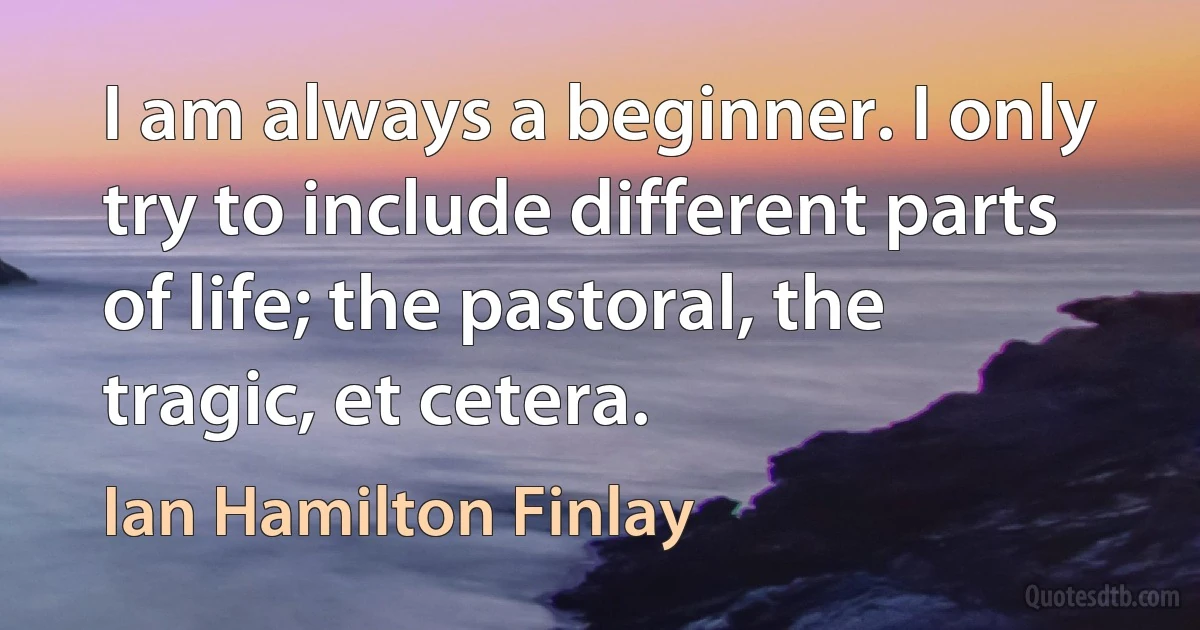 I am always a beginner. I only try to include different parts of life; the pastoral, the tragic, et cetera. (Ian Hamilton Finlay)