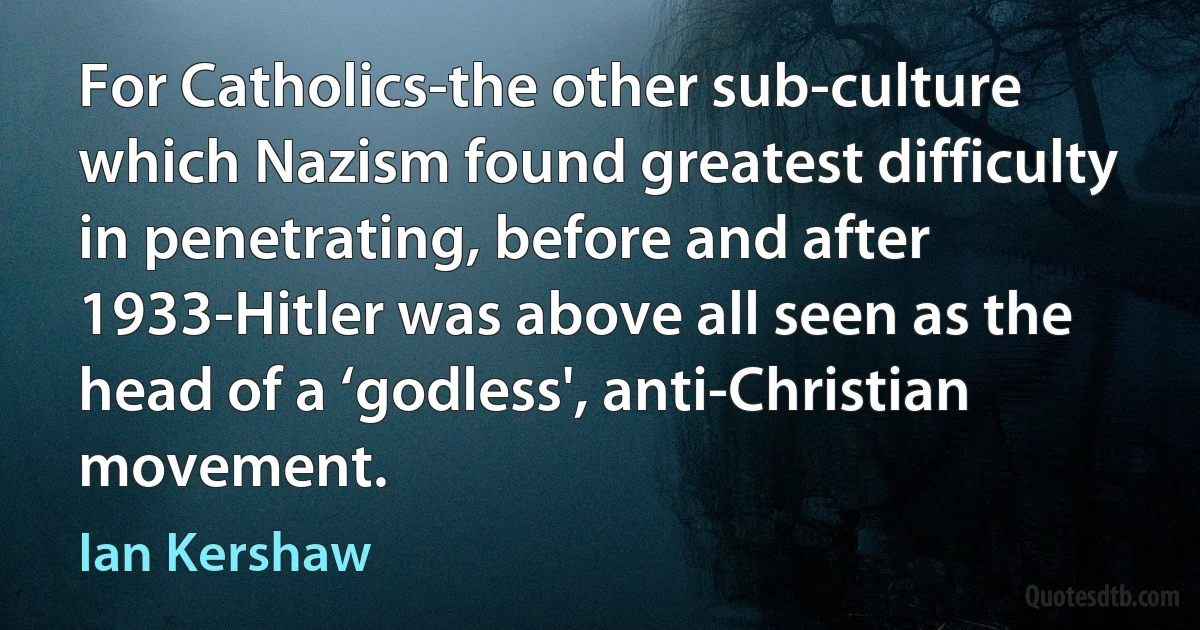 For Catholics-the other sub-culture which Nazism found greatest difficulty in penetrating, before and after 1933-Hitler was above all seen as the head of a ‘godless', anti-Christian movement. (Ian Kershaw)