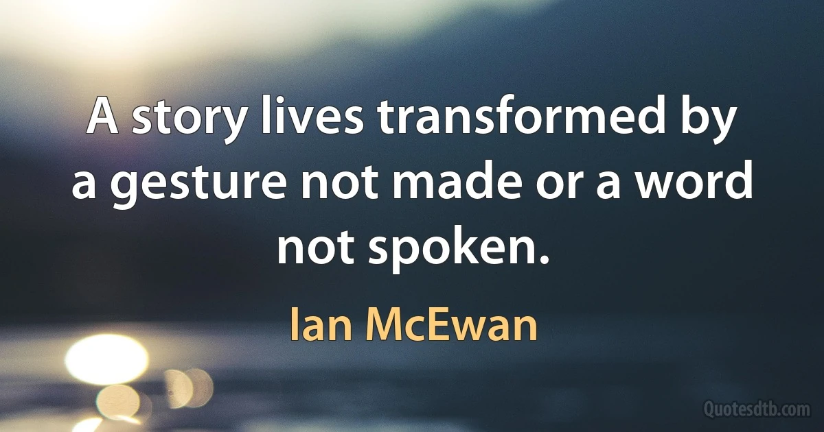 A story lives transformed by a gesture not made or a word not spoken. (Ian McEwan)