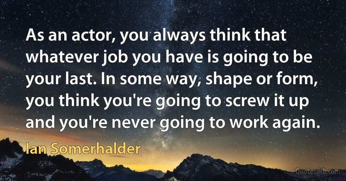 As an actor, you always think that whatever job you have is going to be your last. In some way, shape or form, you think you're going to screw it up and you're never going to work again. (Ian Somerhalder)