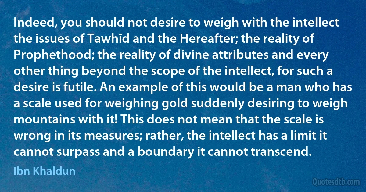 Indeed, you should not desire to weigh with the intellect the issues of Tawhīd and the Hereafter; the reality of Prophethood; the reality of divine attributes and every other thing beyond the scope of the intellect, for such a desire is futile. An example of this would be a man who has a scale used for weighing gold suddenly desiring to weigh mountains with it! This does not mean that the scale is wrong in its measures; rather, the intellect has a limit it cannot surpass and a boundary it cannot transcend. (Ibn Khaldun)