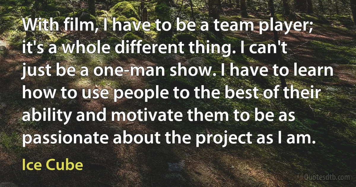 With film, I have to be a team player; it's a whole different thing. I can't just be a one-man show. I have to learn how to use people to the best of their ability and motivate them to be as passionate about the project as I am. (Ice Cube)