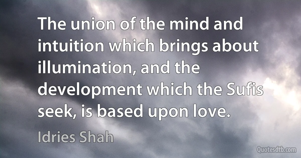 The union of the mind and intuition which brings about illumination, and the development which the Sufis seek, is based upon love. (Idries Shah)