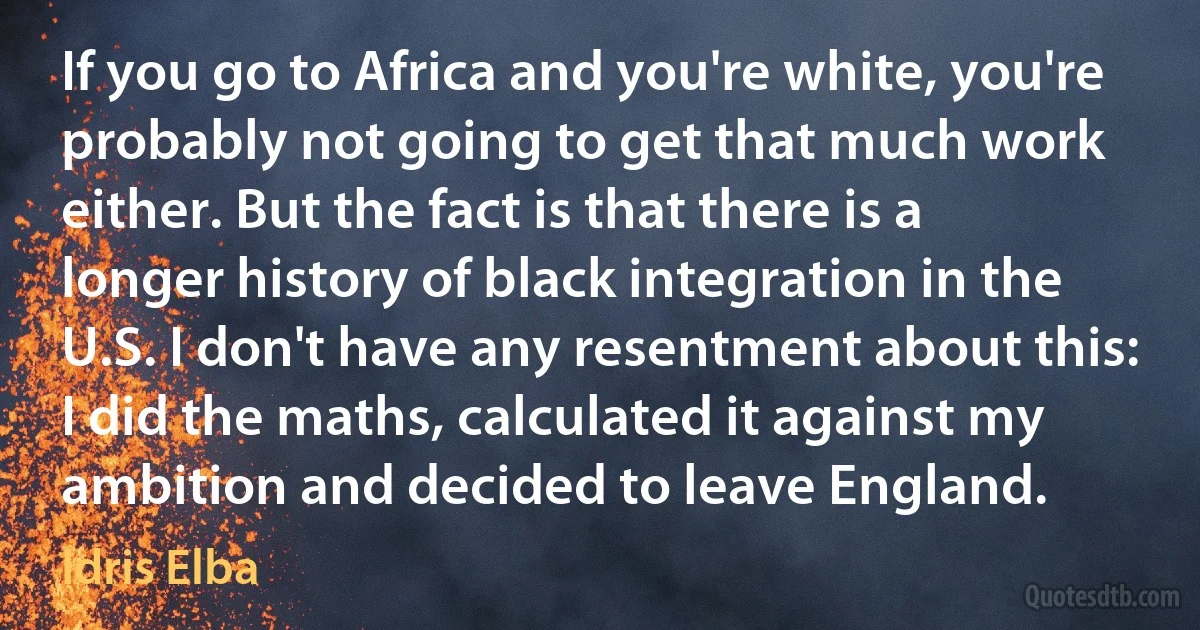 If you go to Africa and you're white, you're probably not going to get that much work either. But the fact is that there is a longer history of black integration in the U.S. I don't have any resentment about this: I did the maths, calculated it against my ambition and decided to leave England. (Idris Elba)