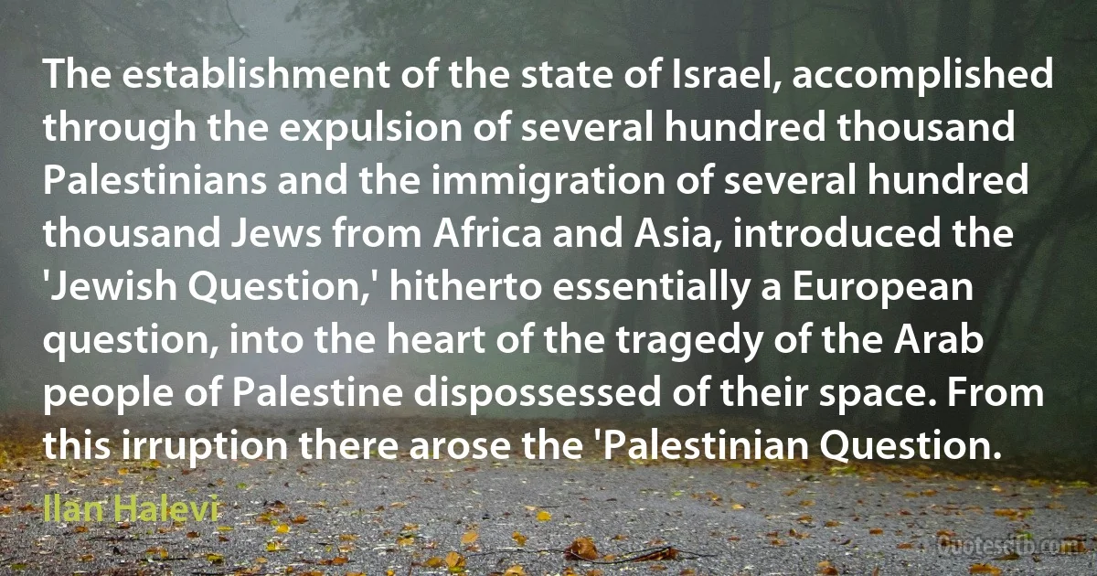 The establishment of the state of Israel, accomplished through the expulsion of several hundred thousand Palestinians and the immigration of several hundred thousand Jews from Africa and Asia, introduced the 'Jewish Question,' hitherto essentially a European question, into the heart of the tragedy of the Arab people of Palestine dispossessed of their space. From this irruption there arose the 'Palestinian Question. (Ilan Halevi)