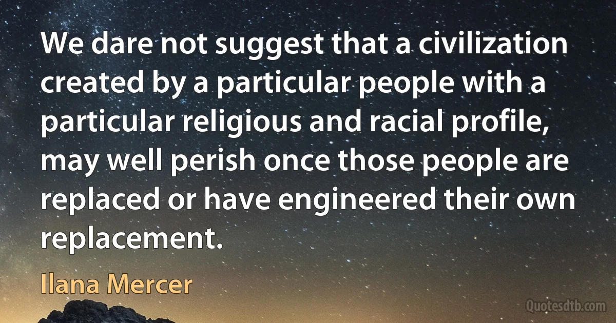 We dare not suggest that a civilization created by a particular people with a particular religious and racial profile, may well perish once those people are replaced or have engineered their own replacement. (Ilana Mercer)