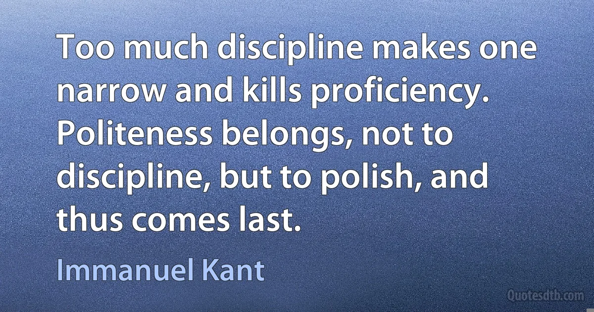 Too much discipline makes one narrow and kills proficiency. Politeness belongs, not to discipline, but to polish, and thus comes last. (Immanuel Kant)