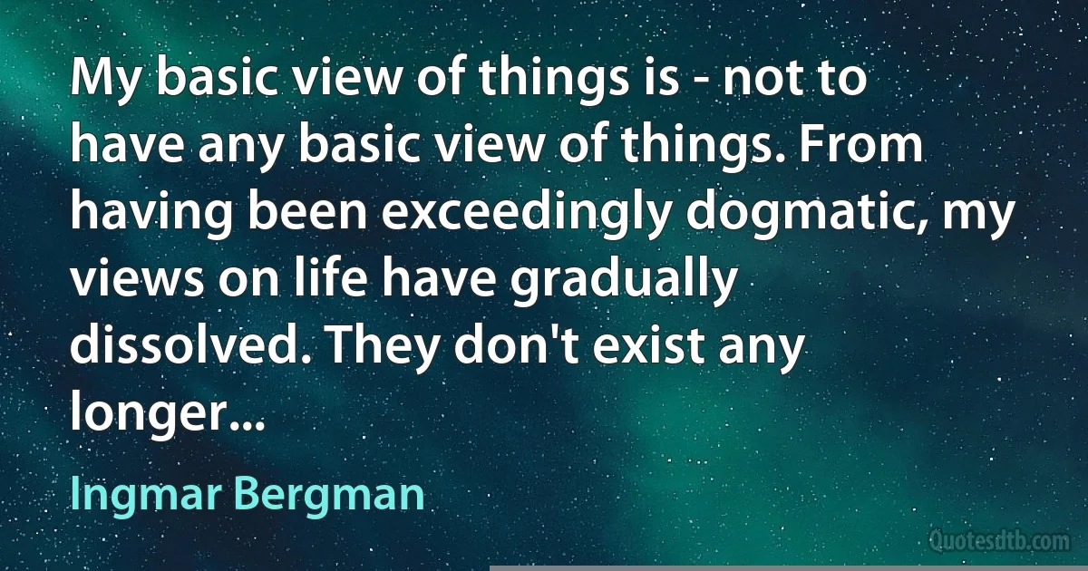 My basic view of things is - not to have any basic view of things. From having been exceedingly dogmatic, my views on life have gradually dissolved. They don't exist any longer... (Ingmar Bergman)