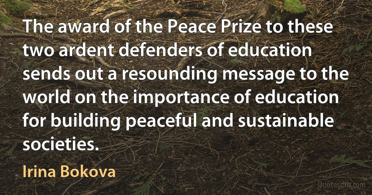 The award of the Peace Prize to these two ardent defenders of education sends out a resounding message to the world on the importance of education for building peaceful and sustainable societies. (Irina Bokova)