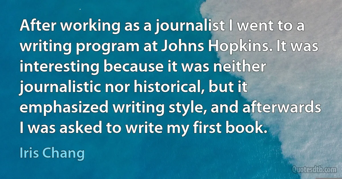 After working as a journalist I went to a writing program at Johns Hopkins. It was interesting because it was neither journalistic nor historical, but it emphasized writing style, and afterwards I was asked to write my first book. (Iris Chang)