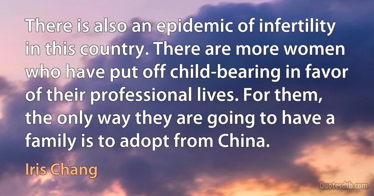 There is also an epidemic of infertility in this country. There are more women who have put off child-bearing in favor of their professional lives. For them, the only way they are going to have a family is to adopt from China. (Iris Chang)