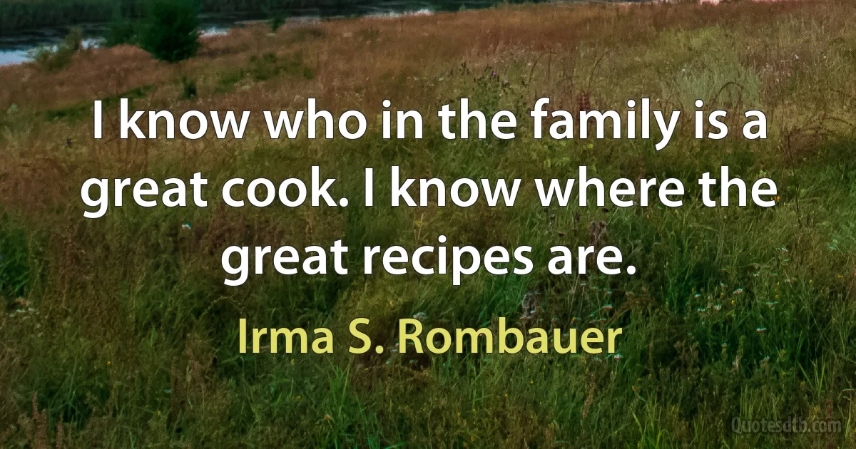 I know who in the family is a great cook. I know where the great recipes are. (Irma S. Rombauer)