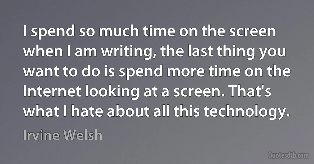 I spend so much time on the screen when I am writing, the last thing you want to do is spend more time on the Internet looking at a screen. That's what I hate about all this technology. (Irvine Welsh)