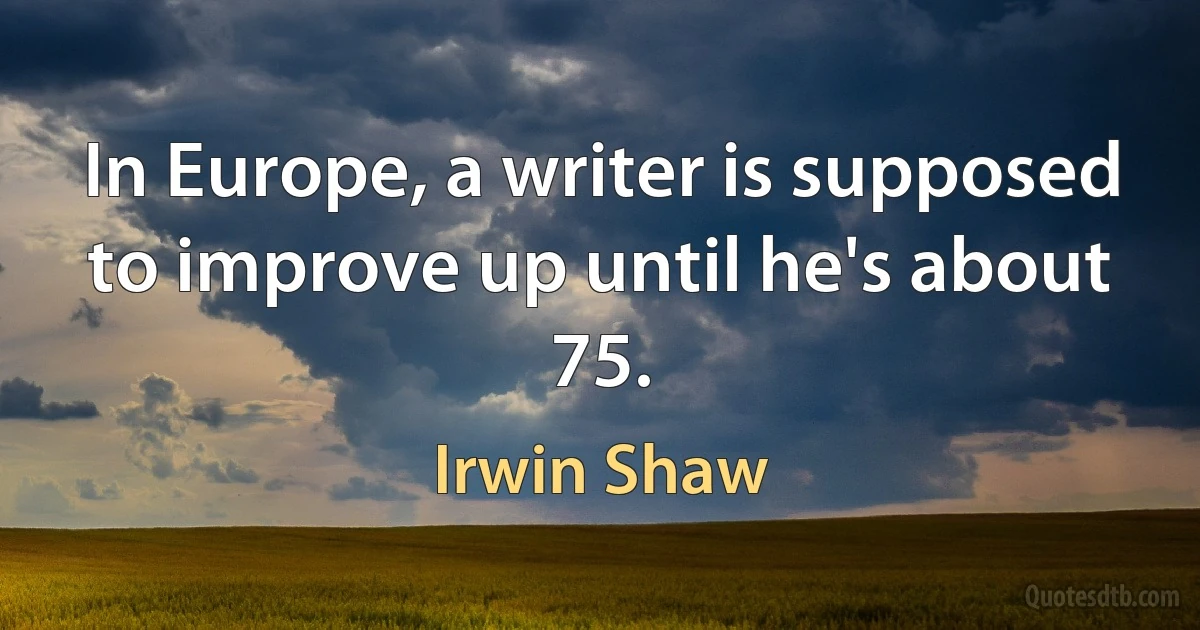 In Europe, a writer is supposed to improve up until he's about 75. (Irwin Shaw)