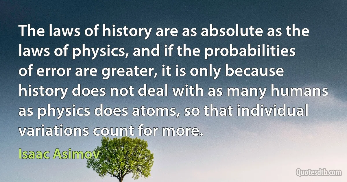 The laws of history are as absolute as the laws of physics, and if the probabilities of error are greater, it is only because history does not deal with as many humans as physics does atoms, so that individual variations count for more. (Isaac Asimov)