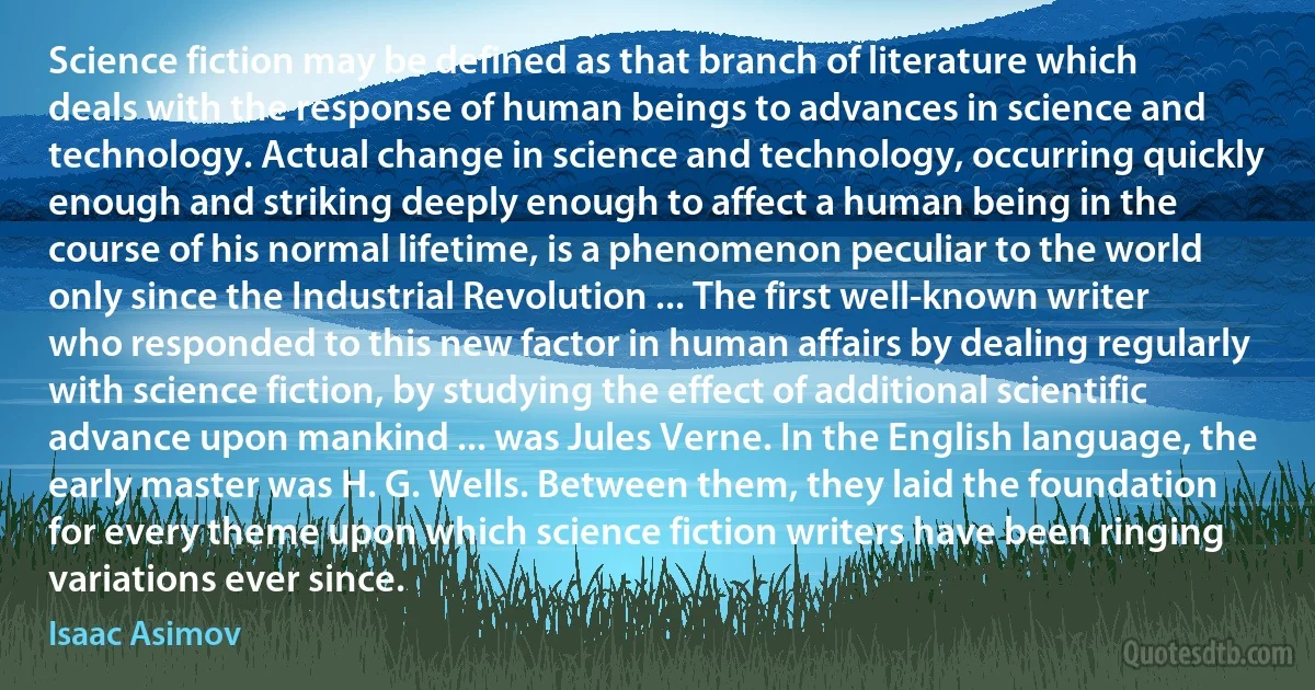 Science fiction may be defined as that branch of literature which deals with the response of human beings to advances in science and technology. Actual change in science and technology, occurring quickly enough and striking deeply enough to affect a human being in the course of his normal lifetime, is a phenomenon peculiar to the world only since the Industrial Revolution ... The first well-known writer who responded to this new factor in human affairs by dealing regularly with science fiction, by studying the effect of additional scientific advance upon mankind ... was Jules Verne. In the English language, the early master was H. G. Wells. Between them, they laid the foundation for every theme upon which science fiction writers have been ringing variations ever since. (Isaac Asimov)