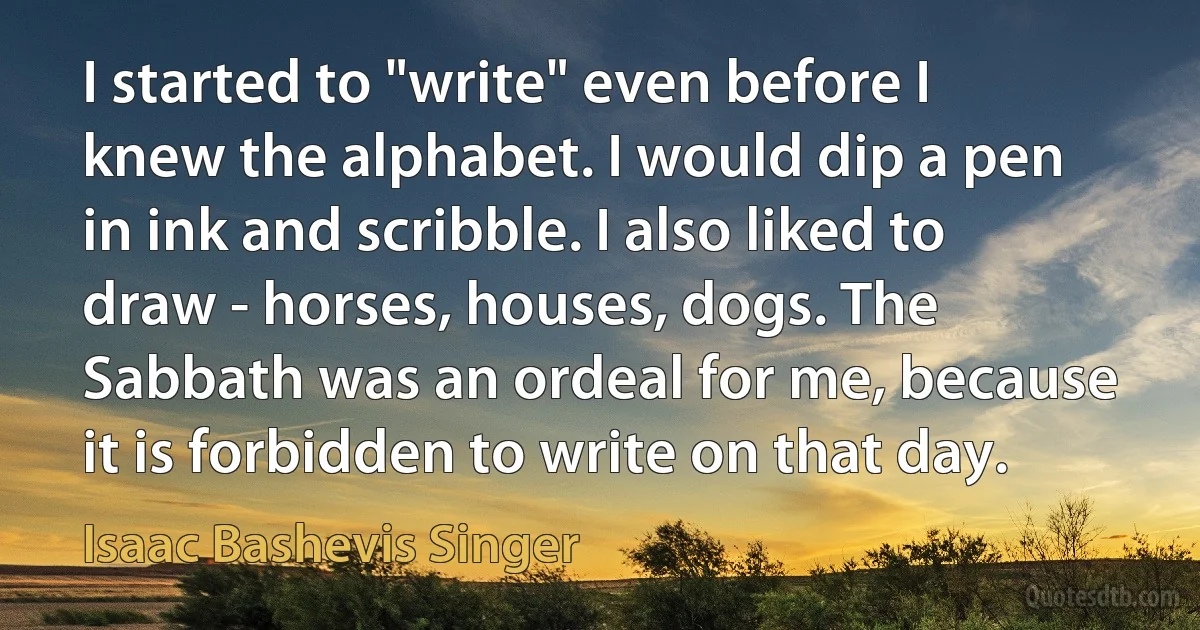 I started to "write" even before I knew the alphabet. I would dip a pen in ink and scribble. I also liked to draw - horses, houses, dogs. The Sabbath was an ordeal for me, because it is forbidden to write on that day. (Isaac Bashevis Singer)