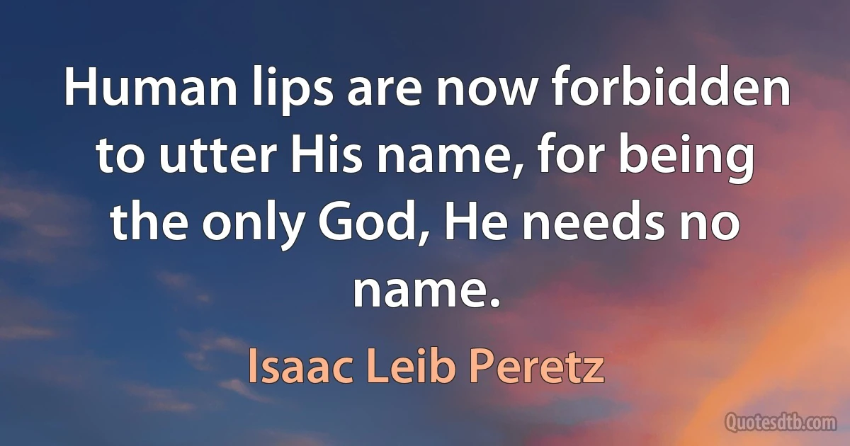 Human lips are now forbidden to utter His name, for being the only God, He needs no name. (Isaac Leib Peretz)