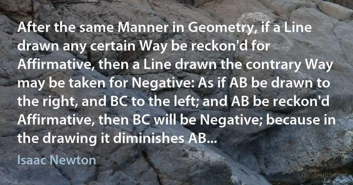 After the same Manner in Geometry, if a Line drawn any certain Way be reckon'd for Affirmative, then a Line drawn the contrary Way may be taken for Negative: As if AB be drawn to the right, and BC to the left; and AB be reckon'd Affirmative, then BC will be Negative; because in the drawing it diminishes AB... (Isaac Newton)