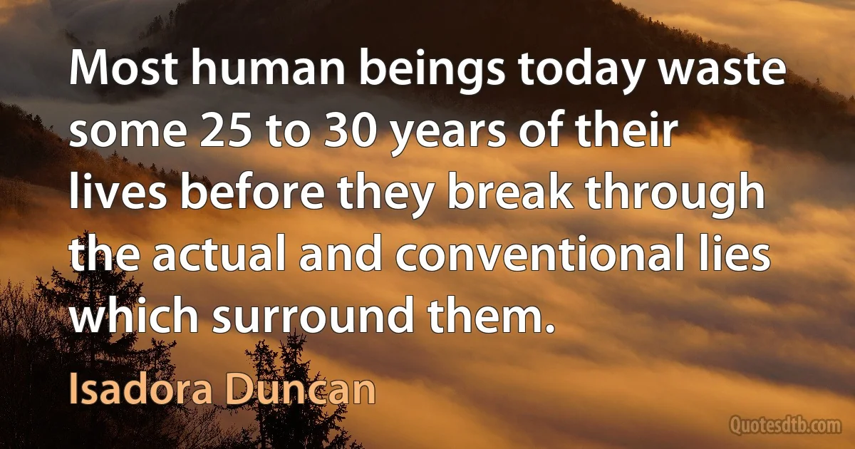 Most human beings today waste some 25 to 30 years of their lives before they break through the actual and conventional lies which surround them. (Isadora Duncan)