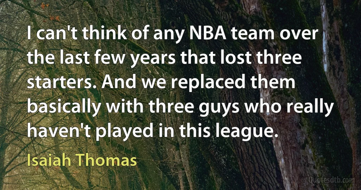 I can't think of any NBA team over the last few years that lost three starters. And we replaced them basically with three guys who really haven't played in this league. (Isaiah Thomas)