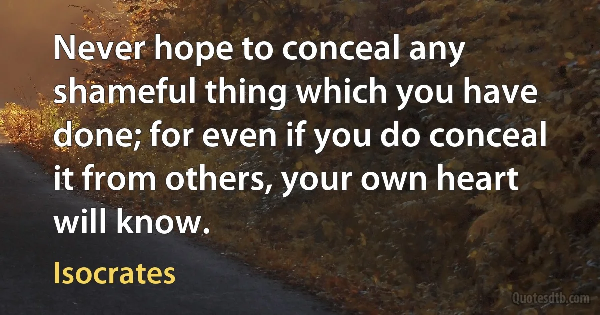 Never hope to conceal any shameful thing which you have done; for even if you do conceal it from others, your own heart will know. (Isocrates)