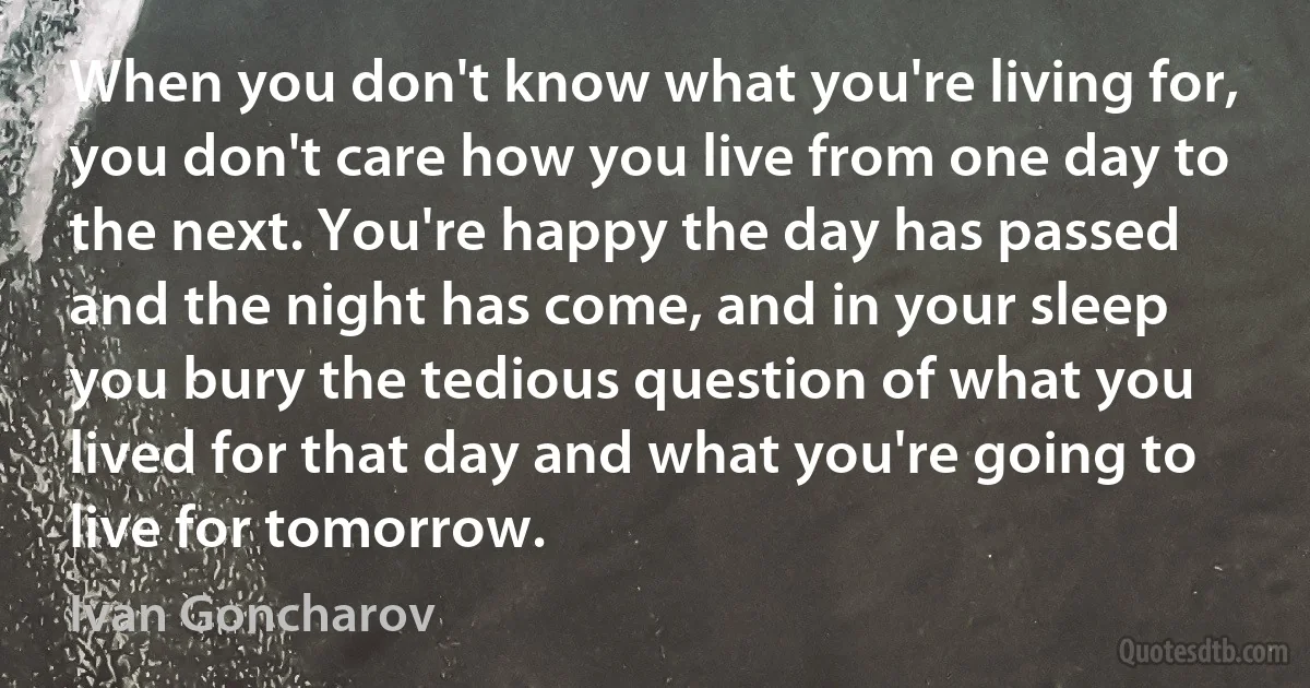 When you don't know what you're living for, you don't care how you live from one day to the next. You're happy the day has passed and the night has come, and in your sleep you bury the tedious question of what you lived for that day and what you're going to live for tomorrow. (Ivan Goncharov)