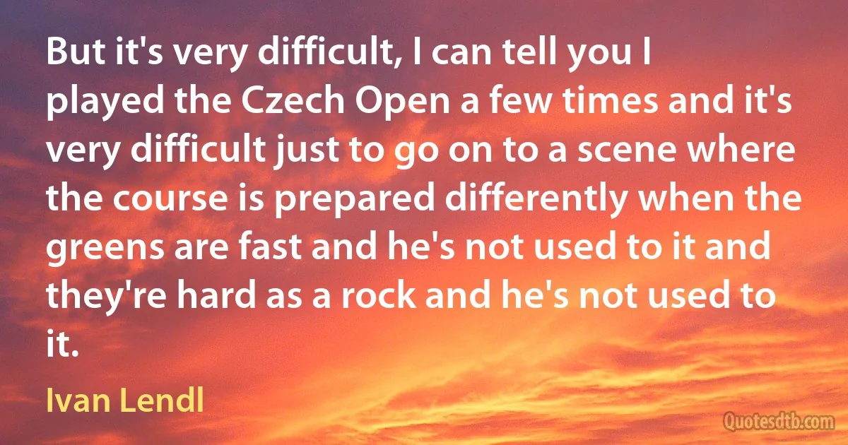 But it's very difficult, I can tell you I played the Czech Open a few times and it's very difficult just to go on to a scene where the course is prepared differently when the greens are fast and he's not used to it and they're hard as a rock and he's not used to it. (Ivan Lendl)