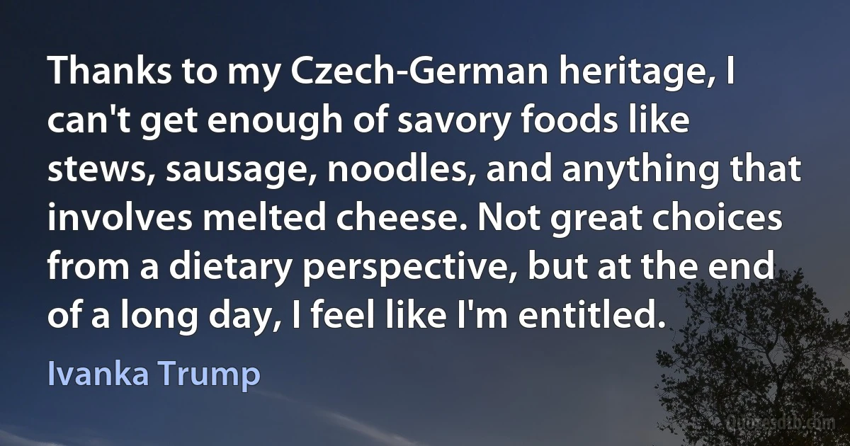 Thanks to my Czech-German heritage, I can't get enough of savory foods like stews, sausage, noodles, and anything that involves melted cheese. Not great choices from a dietary perspective, but at the end of a long day, I feel like I'm entitled. (Ivanka Trump)