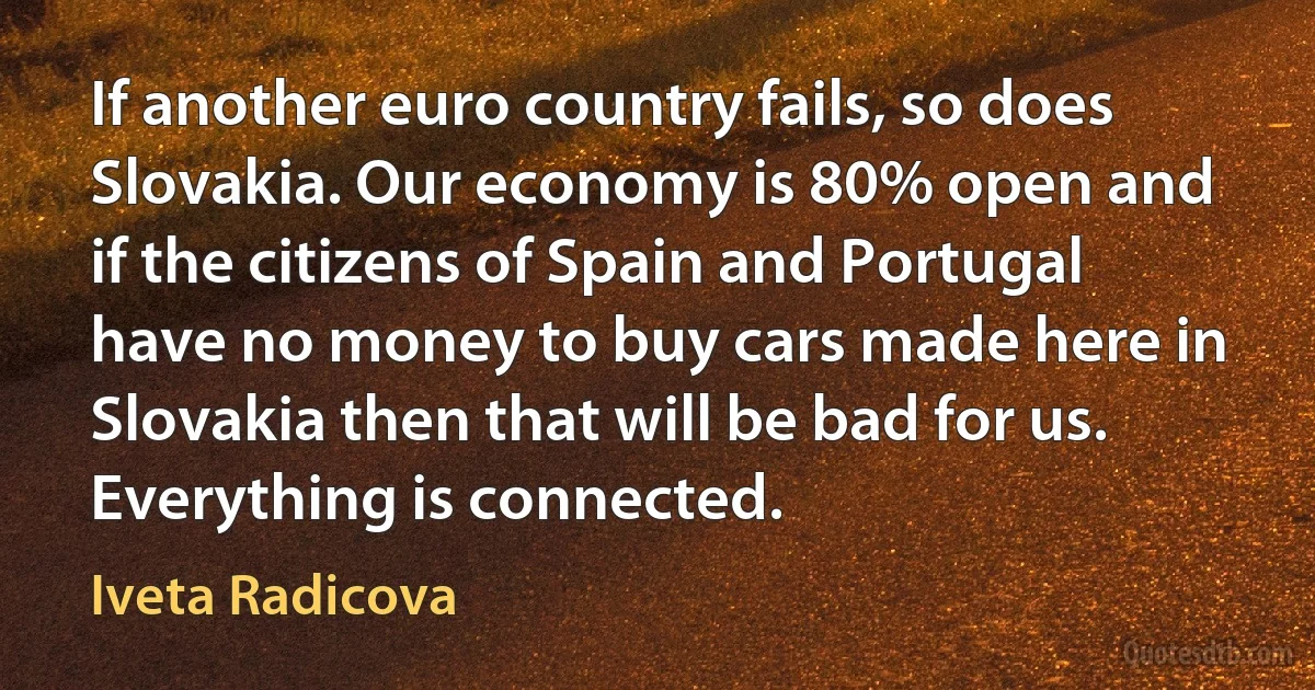 If another euro country fails, so does Slovakia. Our economy is 80% open and if the citizens of Spain and Portugal have no money to buy cars made here in Slovakia then that will be bad for us. Everything is connected. (Iveta Radicova)