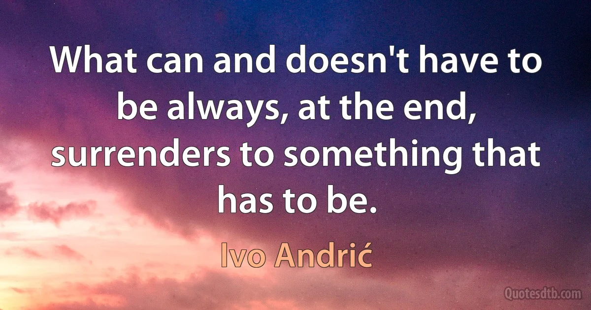 What can and doesn't have to be always, at the end, surrenders to something that has to be. (Ivo Andrić)