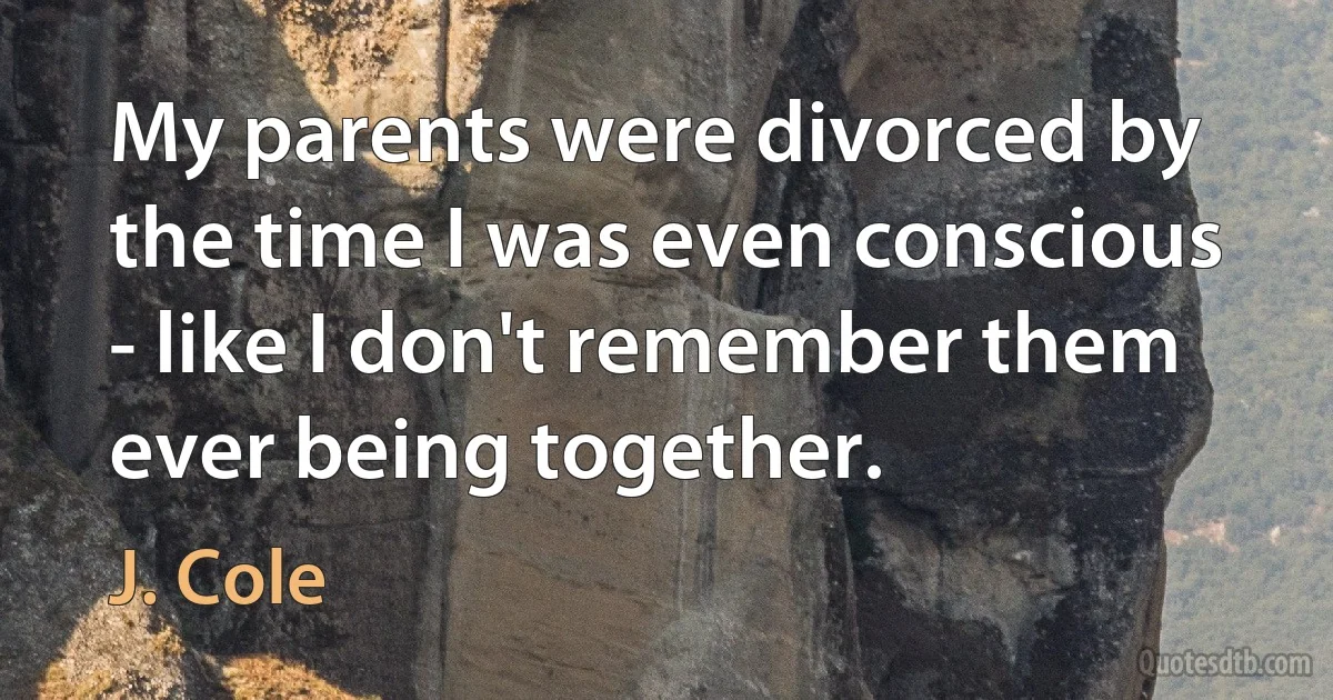 My parents were divorced by the time I was even conscious - like I don't remember them ever being together. (J. Cole)