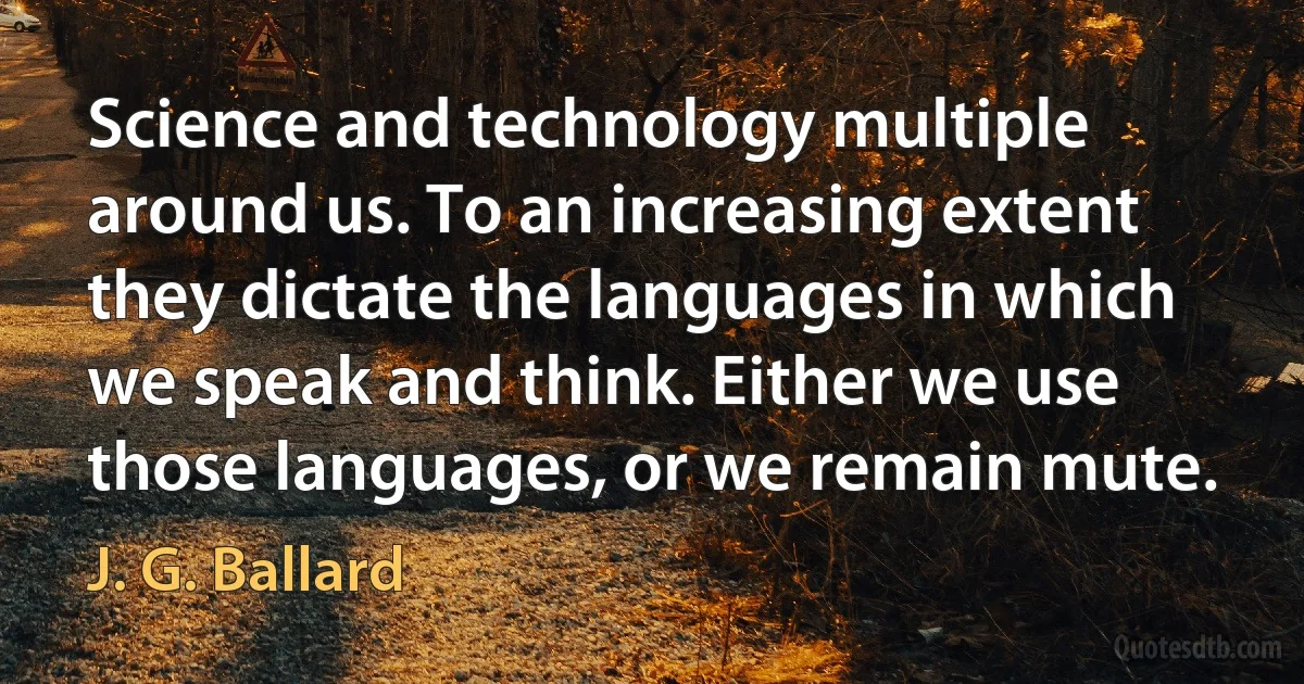 Science and technology multiple around us. To an increasing extent they dictate the languages in which we speak and think. Either we use those languages, or we remain mute. (J. G. Ballard)