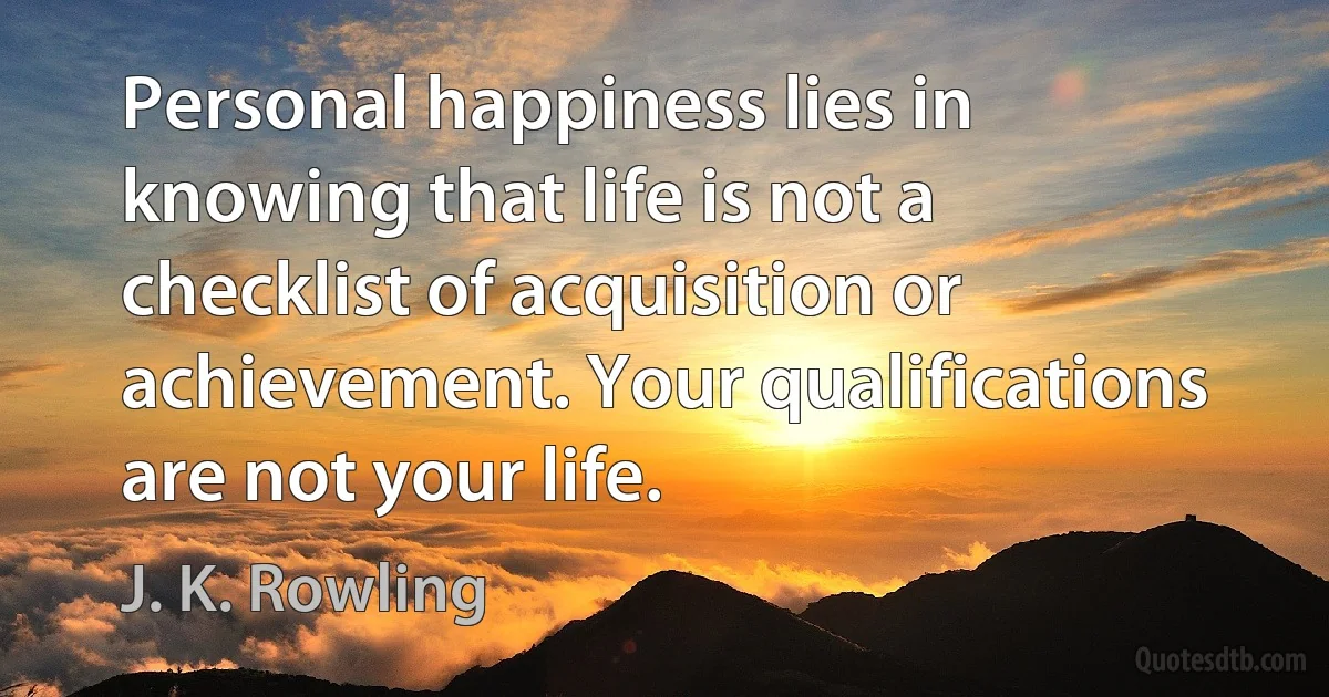 Personal happiness lies in knowing that life is not a checklist of acquisition or achievement. Your qualifications are not your life. (J. K. Rowling)