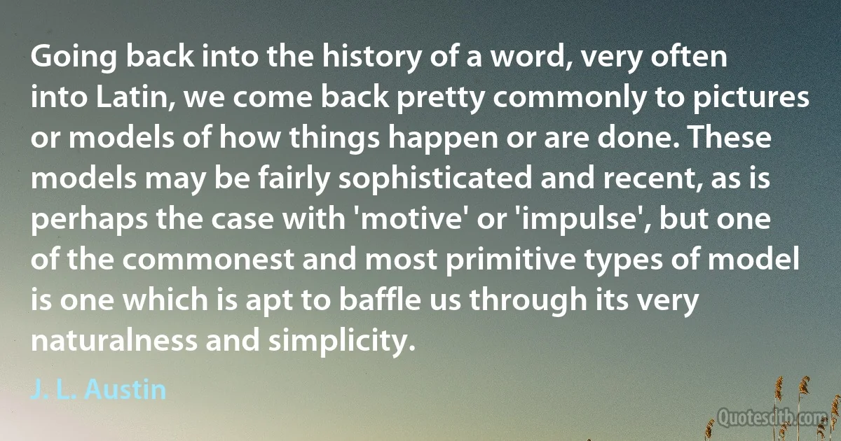 Going back into the history of a word, very often into Latin, we come back pretty commonly to pictures or models of how things happen or are done. These models may be fairly sophisticated and recent, as is perhaps the case with 'motive' or 'impulse', but one of the commonest and most primitive types of model is one which is apt to baffle us through its very naturalness and simplicity. (J. L. Austin)