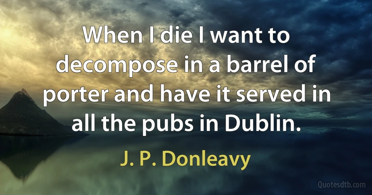 When I die I want to decompose in a barrel of porter and have it served in all the pubs in Dublin. (J. P. Donleavy)