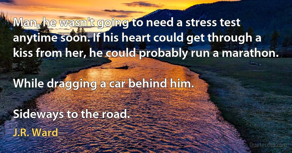 Man, he wasn't going to need a stress test anytime soon. If his heart could get through a kiss from her, he could probably run a marathon.

While dragging a car behind him.

Sideways to the road. (J.R. Ward)