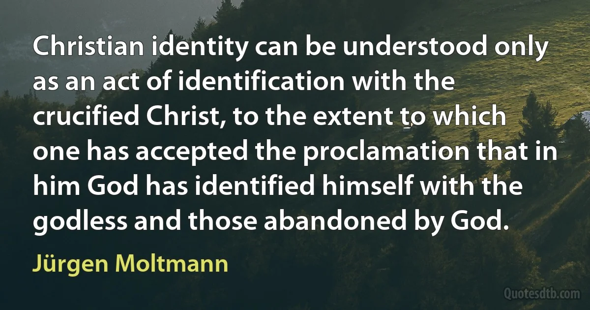 Christian identity can be understood only as an act of identification with the crucified Christ, to the extent to which one has accepted the proclamation that in him God has identified himself with the godless and those abandoned by God. (Jürgen Moltmann)