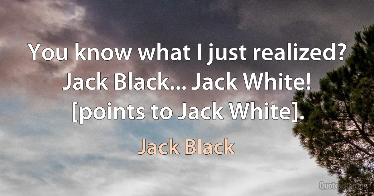 You know what I just realized? Jack Black... Jack White! [points to Jack White]. (Jack Black)